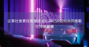 企業社會責任新潮流-ESG與CSR如何共同推動可持續發展